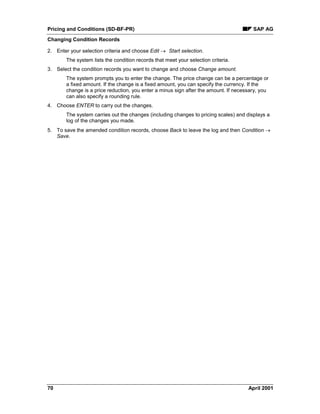 Pricing and Conditions (SD-BF-PR) SAP AG
Changing Condition Records
70 April 2001
2. Enter your selection criteria and choose Edit ® Start selection.
The system lists the condition records that meet your selection criteria.
3. Select the condition records you want to change and choose Change amount.
The system prompts you to enter the change. The price change can be a percentage or
a fixed amount. If the change is a fixed amount, you can specify the currency. If the
change is a price reduction, you enter a minus sign after the amount. If necessary, you
can also specify a rounding rule.
4. Choose ENTER to carry out the changes.
The system carries out the changes (including changes to pricing scales) and displays a
log of the changes you made.
5. To save the amended condition records, choose Back to leave the log and then Condition ®
Save.
 