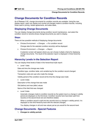 SAP AG Pricing and Conditions (SD-BF-PR)
Change Documents for Condition Records
April 2001 71
Change Documents for Condition Records
As of Release 3.0C, change documents for condition records are available. Using the new
display report, users can display and monitor all changes made to condition records, including
those used in pricing, rebate agreements, and sales deals.
Displaying Change Documents
You can display change documents during condition record maintenance. Just select the
condition record or records whose change documents you wish to display.
Steps:
There are two possible methods of displaying change documents:
· Choose Environment ® Changes ® For condition record.
Change data for the selected condition record(s) will be displayed.
· Choose Environment ® Changes ® Report.
A selection screen will appear where you can choose multiple criteria for displaying
change documents. The result of the selection report is displayed in three hierarchy
levels.
Hierarchy Levels in the Selection Report
You can display three levels of data in this hierarchical style report:
· Level 1 data:
Date and time the change was made
Condition type, condition table, and variable key for the condition record changed
Transaction code and user who made the change
Validity period of the condition record at the time the change was made
· Level 2 data:
Description of the change that was made
Old (before) and new (after) values
Name of the field that was changed
· Level 3 data:
Automatic changes made to condition records by the system due to a change in validity
period are displayed on the third level. Condition records here have been split from
records on the second level and are therefore related.
When a condition record is split into two records due to a change in validity period, it is
displayed on the third hierarchy level with the relevant changes.
You display changes in old and new values just as you would for the second level.
Change Documents - Special Features
1. Changes to validity periods
 