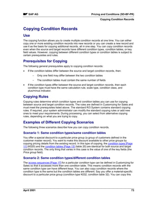 SAP AG Pricing and Conditions (SD-BF-PR)
Copying Condition Records
April 2001 73
Copying Condition Records
Use
The copying function allows you to create multiple condition records at one time. You can either
copy one or more existing condition records into new records or you can create a new record and
use it as the basis for copying additional records, all in one step. You can copy condition records
even when the source and target records have different condition types, condition tables, or key
field values. However, copying between different condition types or condition tables is subject to
certain prerequisites and rules.
Prerequisites for Copying
The following general prerequisites apply to copying condition records:
· If the condition tables differ between the source and target condition records, then:
- Only one field may differ between the two condition tables
- The condition tables must contain the same number of fields
· If the condition types differ between the source and target condition records, then each
condition type must have the same calculation rule, scale type, condition class, and
plus/minus indicator.
Copying Rules
Copying rules determine which condition types and condition tables you can use for copying
between source and target condition records. The rules are defined in Customizing for Sales and
must meet the prerequisites listed above. The standard R/3 System contains standard copying
rules. If required, your system administrator can modify the standard copying rules or add new
ones to meet your requirements. During processing, you can select from alternative copying
rules, depending on what you are trying to copy.
Examples of Different Copying Scenarios
The following three scenarios describe how you can copy condition records.
Scenario 1: Same condition types/same condition tables
You offer a special discount to a particular price group (a group of customers defined in the
customer master record). You want to make this discount available to other price groups by
copying pricing details from the existing record. In this type of copying, the condition types [Page
11] (K020) and the condition tables [Page 13] (table 20) are identical for both source and target
condition records. The only thing that varies in this case is the value of one of the key fields (the
Price group field).
Scenario 2: Same condition types/different condition tables
The access sequences [Page 17] for a particular condition type can be defined in Customizing for
Sales so that it accesses more than one condition table. This means condition records with the
same condition type can have different keys. You can also copy condition records where the
condition type is the same but the condition tables are different. Say you offer a material-specific
discount to a particular price group (condition type K032, condition table 32). You can copy this
 