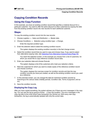 SAP AG Pricing and Conditions (SD-BF-PR)
Copying Condition Records
April 2001 75
Copying Condition Records
Using the Copy Function
In this example, you have an existing condition record that specifies a material discount for a
particular customer. You want to offer the same discount to other customers by copying the data
from the existing condition record into new records for each additional customer.
Steps:
To copy the existing condition record into the new records:
1. Choose Logistics ® Sales and Distribution ® Master data.
2. Choose Conditions ® Selection using condition type ® Change.
Enter the required condition type.
3. Enter the selection data to select the existing condition record.
The system displays the existing condition record(s) in the fast change screen.
4. Select the condition record that you want to copy and choose Copy. If you want to select
from alternative copying rules, see Selecting From Alternative Copying Rules [Page 76].
You reach the selection screen. In this example you choose from a list of customers, for
whom you would like to copy reference condition record data.
5. Enter your selection data and choose Execute.
The system displays a list of the customers who meet your selection criteria.
6. Mark the customers for whom you want to create copies of the reference condition record
and choose Continue.
The system displays the overview screen for condition records and lists the new
condition records you have just created, as well as the existing condition record you used
as a reference.
7. In the overview screen, you can change the data for individual condition records by
branching to the various views (Validity periods, Condition rate, Terms of payment, and so
on).
8. Save the condition records.
Displaying the Copy Log
After you have copied something, the system advises you if there are error messages in the copy
log. You can see the log by going to Extras ® Copy log condition. The error messages in the
copy log refer to the most recent copy transaction you carried out. With every new copy
transaction, the log is automatically updated with only the current data.
 