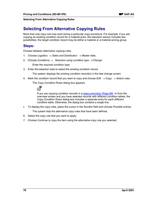 Pricing and Conditions (SD-BF-PR) SAP AG
Selecting From Alternative Copying Rules
76 April 2001
Selecting From Alternative Copying Rules
More than one copy rule may exist during a particular copy procedure. For example, if you are
copying an existing condition record for a material price, the standard version includes two
possibilities: the target condition record may be either a material or a material pricing group.
Steps:
Choose between alternative copying rules:
1. Choose Logistics ® Sales and Distribution ® Master data.
2. Choose Conditions ® Selection using condition type ® Change.
Enter the required condition type.
3. Enter the selection data to select the existing condition record.
The system displays the existing condition record(s) in the fast change screen.
4. Mark the condition record that you want to copy and choose Edit ® Copy ® Select rules.
The Copy Condition Rules dialog box appears.
If you are copying condition records in a sales promotion [Page 89] or from the
overview screen and you have selected records with different condition tables, the
Copy Condition Rules dialog box includes a separate entry for each different
condition table. Otherwise, the dialog box contains a single line.
5. To display the copy rules, place the cursor in the Number field and choose Possible entries.
The system lists the alternative copy rules that have been defined.
6. Select the copy rule that you want to apply.
7. Choose Continue to copy the item using the alternative copy rule you selected.
 