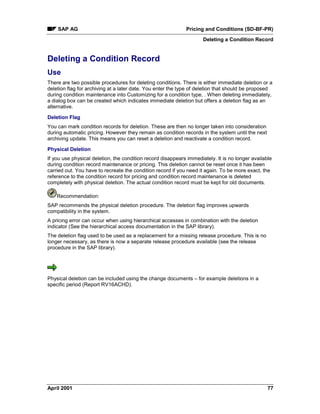 SAP AG Pricing and Conditions (SD-BF-PR)
Deleting a Condition Record
April 2001 77
Deleting a Condition Record
Use
There are two possible procedures for deleting conditions. There is either immediate deletion or a
deletion flag for archiving at a later date. You enter the type of deletion that should be proposed
during condition maintenance into Customizing for a condition type, . When deleting immediately,
a dialog box can be created which indicates immediate deletion but offers a deletion flag as an
alternative.
Deletion Flag
You can mark condition records for deletion. These are then no longer taken into consideration
during automatic pricing. However they remain as condition records in the system until the next
archiving update. This means you can reset a deletion and reactivate a condition record.
Physical Deletion
If you use physical deletion, the condition record disappears immediately. It is no longer available
during condition record maintenance or pricing. This deletion cannot be reset once it has been
carried out. You have to recreate the condition record if you need it again. To be more exact, the
reference to the condition record for pricing and condition record maintenance is deleted
completely with physical deletion. The actual condition record must be kept for old documents.
Recommendation:
SAP recommends the physical deletion procedure. The deletion flag improves upwards
compatibility in the system.
A pricing error can occur when using hierarchical accesses in combination with the deletion
indicator (See the hierarchical access documentation in the SAP library).
The deletion flag used to be used as a replacement for a missing release procedure. This is no
longer necessary, as there is now a separate release procedure available (see the release
procedure in the SAP library).
Physical deletion can be included using the change documents – for example deletions in a
specific period (Report RV16ACHD).
 