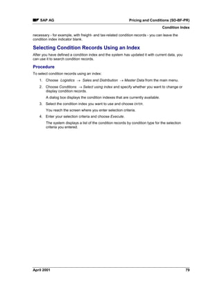 SAP AG Pricing and Conditions (SD-BF-PR)
Condition Index
April 2001 79
necessary - for example, with freight- and tax-related condition records - you can leave the
condition index indicator blank.
Selecting Condition Records Using an Index
After you have defined a condition index and the system has updated it with current data, you
can use it to search condition records.
Procedure
To select condition records using an index:
1. Choose Logistics ® Sales and Distribution ® Master Data from the main menu.
2. Choose Conditions ® Select using index and specify whether you want to change or
display condition records.
A dialog box displays the condition indexes that are currently available.
3. Select the condition index you want to use and choose ENTER.
You reach the screen where you enter selection criteria.
4. Enter your selection criteria and choose Execute.
The system displays a list of the condition records by condition type for the selection
criteria you entered.
 