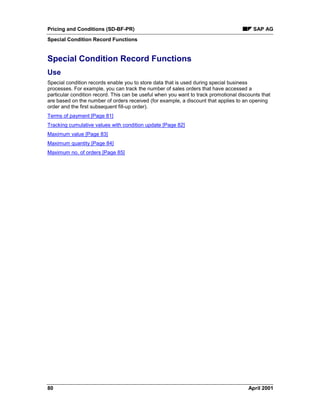 Pricing and Conditions (SD-BF-PR) SAP AG
Special Condition Record Functions
80 April 2001
Special Condition Record Functions
Use
Special condition records enable you to store data that is used during special business
processes. For example, you can track the number of sales orders that have accessed a
particular condition record. This can be useful when you want to track promotional discounts that
are based on the number of orders received (for example, a discount that applies to an opening
order and the first subsequent fill-up order).
Terms of payment [Page 81]
Tracking cumulative values with condition update [Page 82]
Maximum value [Page 83]
Maximum quantity [Page 84]
Maximum no. of orders [Page 85]
 