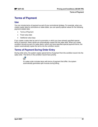 SAP AG Pricing and Conditions (SD-BF-PR)
Terms of Payment
April 2001 81
Terms of Payment
Use
You can include terms of payment as part of your promotional strategy. For example, when you
create master data for promotions or sales deals, you can specify special values for the following
payment-related data:
· Terms of Payment
· Fixed value date
· Additional value days
If you create a sales deal as part of a promotion in which you have already specified special
terms of payment, these values are automatically copied into the sales deal. When you create
condition records as part of a sales deal in which you have specified special payment terms, the
system automatically copies the terms into the condition record.
Terms of Payment During Order Entry
During order entry, the system copies special terms of payment from the condition record into the
sales order. The terms in the condition record have priority.
If a sales order includes items with terms of payment that differ, the system
automatically generates split invoices during billing.
 