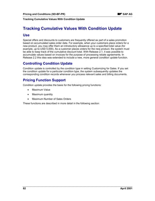 Pricing and Conditions (SD-BF-PR) SAP AG
Tracking Cumulative Values With Condition Update
82 April 2001
Tracking Cumulative Values With Condition Update
Use
Special offers and discounts to customers are frequently offered as part of a sales promotion
based on accumulated sales order data. For example, when your customers place orders for a
new product, you may offer them an introductory allowance up to a specified total value (for
example, up to USD 5,000). As a customer places orders for the new product, the system must
be able to keep track of the cumulative discount total. With Release 2.1, it was possible to
accumulate values based on invoices for the purpose of processing rebate agreements. In
Release 2.2 this idea was extended to include a new, more general condition update function.
Controlling Condition Update
Condition update is controlled by the condition type in setting Customizing for Sales. If you set
the condition update for a particular condition type, the system subsequently updates the
corresponding condition records whenever you process relevant sales and billing documents.
Pricing Function Support
Condition update provides the basis for the following pricing functions:
· Maximum Value
· Maximum quantity
· Maximum Number of Sales Orders
These functions are described in more detail in the following section:
 