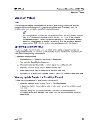 SAP AG Pricing and Conditions (SD-BF-PR)
Maximum Values
April 2001 83
Maximum Values
Use
Provided that the condition update function is active for a particular condition type, you can
create condition records that specify a maximum cumulative value. The system uses the
condition value of an item as the basis for the cumulative value.
You can specify, for example, that a customer receives a 2% discount for a particular
item up to a maximum cumulative discount value of USD 1,000. As the customer
places sales orders for the item, the system keeps track of the cumulative discount
value and stores this data at condition record level. Once the cumulative discount
value reaches USD 1,000, the system automatically deactivates the discount.
Specifying Maximum Value
You can specify the maximum value when you create a new record or you can maintain an
existing condition record. The condition update indicator must be maintained in Customizing for
Sales for the corresponding condition types.
To specify the maximum value:
1. Choose Logistics ® Sales and Distribution ® Master data.
You reach the Sales Master Data screen.
2. Choose Conditions and select the condition record you want to work with.
3. Within the condition record, choose Additional sales data.
4. Enter the maximum value in the Maximum condition value field.
5. Choose Back to return to the overview screen of the condition record or save your work.
Viewing Update Data in the Condition Record
To view the cumulative value for a particular condition record:
1. Within the condition record, choose Extras ® Cumulative values.
A dialog box displays the cumulative value of sales orders where this condition record
was used.
2. Within the dialog box, you can branch to the cumulative value of related billing
documents or to a list of the latest sales orders. You can also branch to the individual
sales orders.
 