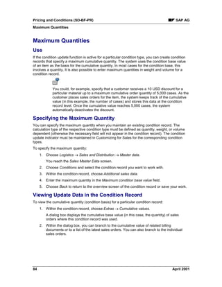 Pricing and Conditions (SD-BF-PR) SAP AG
Maximum Quantities
84 April 2001
Maximum Quantities
Use
If the condition update function is active for a particular condition type, you can create condition
records that specify a maximum cumulative quantity. The system uses the condition base value
of an item as the basis for the cumulative quantity. In most cases for the condition base, this
involves a quantity. It is also possible to enter maximum quantities in weight and volume for a
condition record.
You could, for example, specify that a customer receives a 10 USD discount for a
particular material up to a maximum cumulative order quantity of 5,000 cases. As the
customer places sales orders for the item, the system keeps track of the cumulative
value (in this example, the number of cases) and stores this data at the condition
record level. Once the cumulative value reaches 5,000 cases, the system
automatically deactivates the discount.
Specifying the Maximum Quantity
You can specify the maximum quantity when you maintain an existing condition record. The
calculation type of the respective condition type must be defined as quantity, weight, or volume
dependent (otherwise the necessary field will not appear in the condition record). The condition
update indicator must be maintained in Customizing for Sales for the corresponding condition
types.
To specify the maximum quantity:
1. Choose Logistics ® Sales and Distribution ® Master data.
You reach the Sales Master Data screen.
2. Choose Conditions and select the condition record you want to work with.
3. Within the condition record, choose Additional sales data.
4. Enter the maximum quantity in the Maximum condition base value field.
5. Choose Back to return to the overview screen of the condition record or save your work.
Viewing Update Data in the Condition Record
To view the cumulative quantity (condition basis) for a particular condition record:
1. Within the condition record, choose Extras ® Cumulative values.
A dialog box displays the cumulative base value (in this case, the quantity) of sales
orders where this condition record was used.
2. Within the dialog box, you can branch to the cumulative value of related billing
documents or to a list of the latest sales orders. You can also branch to the individual
sales orders.
 