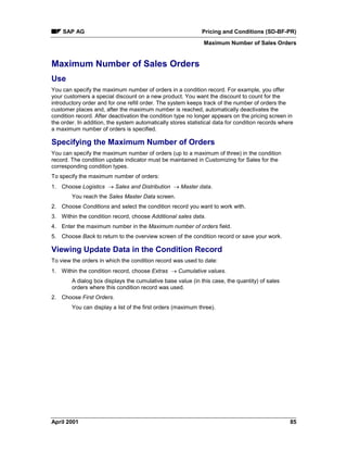 SAP AG Pricing and Conditions (SD-BF-PR)
Maximum Number of Sales Orders
April 2001 85
Maximum Number of Sales Orders
Use
You can specify the maximum number of orders in a condition record. For example, you offer
your customers a special discount on a new product. You want the discount to count for the
introductory order and for one refill order. The system keeps track of the number of orders the
customer places and, after the maximum number is reached, automatically deactivates the
condition record. After deactivation the condition type no longer appears on the pricing screen in
the order. In addition, the system automatically stores statistical data for condition records where
a maximum number of orders is specified.
Specifying the Maximum Number of Orders
You can specify the maximum number of orders (up to a maximum of three) in the condition
record. The condition update indicator must be maintained in Customizing for Sales for the
corresponding condition types.
To specify the maximum number of orders:
1. Choose Logistics ® Sales and Distribution ® Master data.
You reach the Sales Master Data screen.
2. Choose Conditions and select the condition record you want to work with.
3. Within the condition record, choose Additional sales data.
4. Enter the maximum number in the Maximum number of orders field.
5. Choose Back to return to the overview screen of the condition record or save your work.
Viewing Update Data in the Condition Record
To view the orders in which the condition record was used to date:
1. Within the condition record, choose Extras ® Cumulative values.
A dialog box displays the cumulative base value (in this case, the quantity) of sales
orders where this condition record was used.
2. Choose First Orders.
You can display a list of the first orders (maximum three).
 