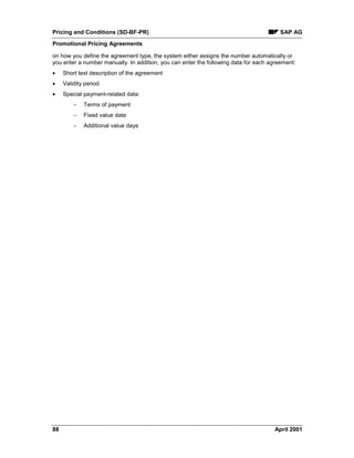 Pricing and Conditions (SD-BF-PR) SAP AG
Promotional Pricing Agreements
88 April 2001
on how you define the agreement type, the system either assigns the number automatically or
you enter a number manually. In addition, you can enter the following data for each agreement:
· Short text description of the agreement
· Validity period
· Special payment-related data:
- Terms of payment
- Fixed value date
- Additional value days
 
