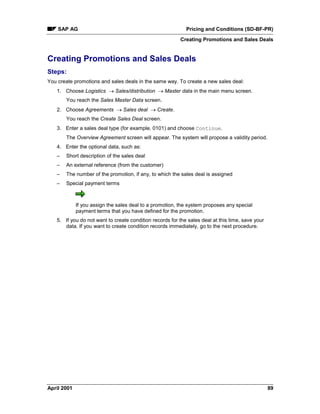 SAP AG Pricing and Conditions (SD-BF-PR)
Creating Promotions and Sales Deals
April 2001 89
Creating Promotions and Sales Deals
Steps:
You create promotions and sales deals in the same way. To create a new sales deal:
1. Choose Logistics ® Sales/distribution ® Master data in the main menu screen.
You reach the Sales Master Data screen.
2. Choose Agreements ® Sales deal ® Create.
You reach the Create Sales Deal screen.
3. Enter a sales deal type (for example, 0101) and choose Continue.
The Overview Agreement screen will appear. The system will propose a validity period.
4. Enter the optional data, such as:
– Short description of the sales deal
– An external reference (from the customer)
– The number of the promotion, if any, to which the sales deal is assigned
– Special payment terms
If you assign the sales deal to a promotion, the system proposes any special
payment terms that you have defined for the promotion.
5. If you do not want to create condition records for the sales deal at this time, save your
data. If you want to create condition records immediately, go to the next procedure.
 