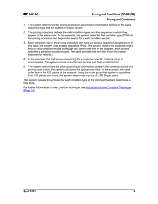 SAP AG Pricing and Conditions (SD-BF-PR)
Pricing and Conditions
April 2001 9
1. The system determines the pricing procedure according to information defined in the sales
document type and the customer master record.
2. The pricing procedure defines the valid condition types and the sequence in which they
appear in the sales order. In the example, the system takes the first condition type (PR00) in
the pricing procedure and begins the search for a valid condition record.
3. Each condition type in the pricing procedure can have an access sequence assigned to it. In
this case, the system uses access sequence PR00. The system checks the accesses until it
finds a valid condition record. (Although you cannot see this in the diagram, each access
specifies a particular condition table. The table provides the key with which the system
searches for records).
4. In the example, the first access (searching for a customer-specific material price) is
unsuccessful. The system moves on to the next access and finds a valid record.
5. The system determines the price according to information stored in the condition record. If a
pricing scale exists, the system calculates the appropriate price. In the example, the sales
order item is for 120 pieces of the material. Using the scale price that applies to quantities
from 100 pieces and more, the system determines a price of USD 99 per piece.
The system repeats this process for each condition type in the pricing procedure determines a
final price.
For further information on the condition technique, see Introduction to the Condition Technique
[Page 10]
 