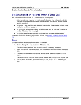Pricing and Conditions (SD-BF-PR) SAP AG
Creating Condition Records Within a Sales Deal
90 April 2001
Creating Condition Records Within a Sales Deal
You can create condition records for a sales deal in the following ways:
· At the same time as you enter the master data for the sales deal in the system. (In this
case, the system automatically creates the link between the condition records and the
specific sales deal.)
· By creating a new sales deal with reference to an existing sales deal and copying some
or all of the condition records over
· By adding new condition records into an existing sales deal.(In this case, you enter the
number of the sales deal manually.)
· By copying existing condition records into a sales deal you have already created.
For further information about copying condition records, see Copying Condition Records [Page
75].
Steps:
To create condition records directly from within a sales deal:
1. Choose Pricing in the overview screen of the sales deal.
The system displays a list of valid condition types for this type of sales deal.
2. Select the condition type for which you want to create a condition record and enter your
data.
3. If you want to create additional condition records for the sales deal, choose Back to
return.
The system returns you to the dialog box that lists the valid condition types you can use.
4. After you have created the condition records you want, choose Back and save your
data.
 