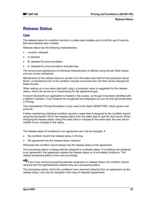 SAP AG Pricing and Conditions (SD-BF-PR)
Release Status
April 2001 91
Release Status
Use
The release status for condition records in a sales deal enables you to limit the use of records
that have already been created.
Release status has the following characteristics:
· no entry: released
· A: blocked
· B: released for price simulation
· C: released for price simulation and planning
The amount and significance of individual characteristics is defined using domain fixed values
and can not be maintained.
Maintenance of the release status is carried out in the sales deal itself (in the proposed values
block), is transferred over to the condition records concerned and can then not be changed for
these records.
When setting up a new sales deal (with copy), a proposed value is suggested for the release
status, which can be set up in Customizing for the agreement type.
A record blocked for an application is treated in the access, as though it has been identified with
a deletion indicator. It can however be recognized and displayed as such via the log functionality
in Pricing.
The characteristic Pricing Simulation is only used in the report SDNETPRO, which gives a net
price list.
If when maintaining individual condition records a sales deal is assigned to the condition record
using the transaction VK12, the release status from the sales deal is used for this record. When
changing the release status using this sales deal or changes to the sales deal, the user will be
notified of any changes to the status.
The release status of conditions in an agreement can only be changed, if
· the condition record has release status in the key
· the agreement has the release status released
Otherwise the condition record always has the release status of the agreement.
The processing status is always directly assigned to a release status. If conditions are assigned
to an agreement, the agreement passes the release status on to all related conditions. The
related processing status is then set accordingly.
If you have several processing statuses assigned to a release status, the condition record
receives the first (alphabetical) suitable entry as a processing status.
The processing status, which the conditions have received indirectly from an agreement via the
release status, can only be changed in the case of released agreements.
 