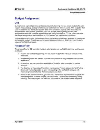 SAP AG Pricing and Conditions (SD-BF-PR)
Budget Assignment
April 2001 93
Budget Assignment
Use
During market segment planning and sales and profit planning, you can create budgets for sales
support measures (e.g. sales promotions) and related special offer discounts. This budget is then
used in the sales and distribution system (SD) when conditions (special offer discounts) are
maintained for the customer agreement. You can monitor the budgetting process from
assignments within the customer agreement to the billing document in CO-PA. This is because
the budget assignments are transferred to CO-PA when you maintain the conditions.
You can keep checking the budget assignments by carrying out variance analyses of the planned
and available budget. This allows you to monitor sales promotions in detail right from the early
stages of profitability analysis.
Process Flow
The process flow for SD-promotion budgets withing sales and profitability planning could appear
as follows:
1. In sales and profitability planning you can create budgets for individual sales support
measures.
2. Budget assignmets are created in SD for the conditions to be granted for the customer
agreements.
3. In reporting, you can control the availability of funds for sales promotion by market
segment.
4. The data flow at the points of “condition maintenance”, “create sales order” and “billing
document” makes it possible to carry out reporting in the profitability analysis with
maximum precision all along the business process chain.
5. Based on the planned structure, you can use a hierarchical representation to specify the
market segments for which budgets can be created. This ensures consistency during
planning, because budgets can then only be created in the allowed market segments.
 