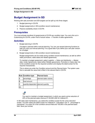 Pricing and Conditions (SD-BF-PR) SAP AG
Budget Assignment in SD
94 April 2001
Budget Assignment in SD
Working with sale promotion and SD budgets can be split up into three stages:
1. Budget planning in CO-PA
2. Budget assignments in SD (condition record maintenance)
3. Passive availability check in CO-PA
Prerequisites
You must activate transferal of assignments to CO-PA per condition type. You carry this out in
Customizing for CO-PA, under Flow of actual values ® Transfer of sales agreements.
Activities
1. Budget planning in CO-PA
A budget is planned within manual planning. You can use several planning functions to
help you carry out manual planning. It is a good idea if you define your own plan version
for a budget.
2. Budget assignments in SD (condition record maintenance)
Budget assignments can be made during condition record maintenance, as well as within
sales promotions, sales deals and rebate agreements.
To maintain a budget assignment, select Logistics ® Sales and distribution ® Master
data. Under Agreements, select either Rebate agreements, Promotion or Sales deal. Go
to the condition screen for the required condition and display the detail screen for the
required characteristic.
This is where you enter the Condition amount and the Planned basis. The system uses
this to calculate the value that is filled in the relevant field in CO-PA.
Rule Condition type Planned basis
A percentage planned sales volume
B fixed amount
C quantity-dependent planned quantity
etc.
You want to maintain a budget assignment, in which you grant a price reduction of
20% of the planned sales revenue of 100,000 USD for material A1.
In SD sales deal maintenance, you select the condition screen for the ‘price reduction’
screen. You then select the detail screen for material A1. Calculation rule ‘A’ - percentage is
maintained. You enter 20 in the condition amount field and 100,000 in the planned basis
field. Save your entries.
 