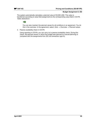 SAP AG Pricing and Conditions (SD-BF-PR)
Budget Assignment in SD
April 2001 95
The system automatically calculates a planned value of 20,000 USD. This value is
transferred (according to value field assignment) to the corresponding value field in CO-PA
‘Sales deductions’.
You can also maintain the planned values for all conditions in an agreement. You do
this in the overview. In the agreement, select: Goto ® Overview ® Planned values.
3. Passive availability check in CO-PA
Using reporting in CO-PA, you can carry out a passive availability check. During this
check, the planned version in which the budget was planned (in manual planning) is
compared with the assignments from SD (via transaction type G).
 