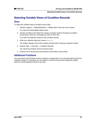 SAP AG Pricing and Conditions (SD-BF-PR)
Selecting Variable Views of Condition Records
April 2001 97
Selecting Variable Views of Condition Records
Steps:
To select the variable views of condition record data:
1. Choose Logistics ® Sales/distribution ® Master data in the main menu screen.
You reach the Sales Master Data screen.
2. Choose Conditions and select the change or display mode for the type of condition
record (price, discount, surcharge) you want to work with.
You reach the selection screen for the condition records.
3. Enter your selection data and choose Execute.
The system displays a list of the condition records which meet your selection criteria.
4. Choose Goto ® Overview ® Condition Records.
You reach the condition record overview screen.
5. Choose one of the dynamic push-buttons at the bottom of the screen.
Additional Functions
You can branch into individual records to display or change them. You can also select records for
collective change. For example, you can select a number of records and change the validity
period for all the selected records in one step.
 