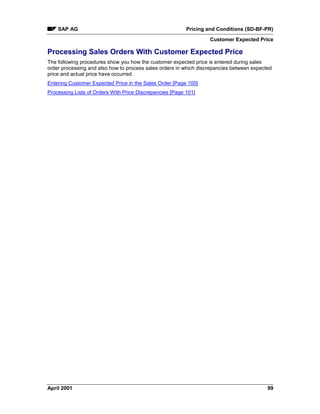 SAP AG Pricing and Conditions (SD-BF-PR)
Customer Expected Price
April 2001 99
Processing Sales Orders With Customer Expected Price
The following procedures show you how the customer expected price is entered during sales
order processing and also how to process sales orders in which discrepancies between expected
price and actual price have occurred.
Entering Customer Expected Price in the Sales Order [Page 100]
Processing Lists of Orders With Price Discrepancies [Page 101]
 