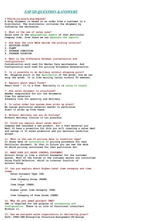 SAP SD QUESTION &ANSWERS
1. What do you mean by drop shipment?
A drop shipment is based on an order from a customer to a
Distributor. The distributor initiates the shipment by
Informing the wholesaler.

2. What is the use of sales area?
Sales area is the geographical aspect of that particular
Company code, from there we can generate the reports.

3.   How does the rule MALA decide the picking location?
1.   SHIPPING POINT
2.   PLANT
3.   STORAGE CONDITION
4.   STORAGE LOCATION

4. What is the difference between customization and
configuration?
Customization word used for Master Data maintenance. And
Configuration word used for pricing Procedure Determination.

5. Is it possible to do delivery without shipping point?
No. Shipping point is the destination of the goods, how we can
ship the goods. It is like mailing letter without TO address.

6. Explain about smart forms?
Smart form - it is a form. Basically it is using in output.

7. How sales document is structured?
Header responsible for all the documents
Item for materials
Schedule line for quantity and delivery

8. In sales order how system does picks up plant?
We assign particular material master to particular
Plant it picks up from there.

9. Without delivery can you do billing?
Without delivery invoice is not possible.

10. Could you explain about sales deals?
Company Has Launched a new product, for a that material you
Want to have a promotion for this you will creating a sales deal
and assign it to sales promotion and you maintain condition
groups.

11. What is the use of pricing date in condition type?
It shows date of calculation of pricing procedure for that
Particular document. So that in future you can see the date
On which pricing calculated for that particular doc.

12. WHAT DOES A/C GROUP CONTROL CUSTOMER?
Account Group is like a control Parameter for the customer
master. Most of the fields in the customer master are controlled
Using Field Selection, which is internal function of
Account Group.

13. Can you explain about Higher-level item category and item
usage
    Sales Document Type (OR)
           +
    Item Category Group (NORM)
           +
    Item Usage (FREE)
           +
    Higher Level Item Category (TAN)
           +
    Item Category of Free Goods (TANN)

14. Why do you need project IMG?
IMG is required for the purpose of customizing and
Configuration. There is no role of functional consultant
Without it.

15. How we assigned sales organization to delivering plant?
Path: SPRO-IMG-Enterprise Structure-Assignment-SD-Assign
 