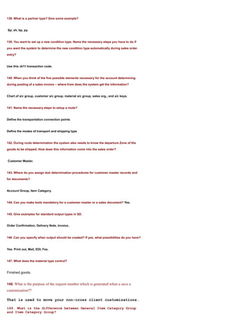 138. What is a partner type? Give some example?


Sp, sh, bp, py.


139. You want to set up a new condition type. Name the necessary steps you have to do if

you want the system to determine the new condition type automatically during sales order

entry?


Use this vk11 transaction code.


140. When you think of the five possible elements necessary for the account determining

during posting of a sales invoice – where from does the system get the information?


Chart of a/c group, customer a/c group, material a/c group, sales org., and a/c keys.


141. Name the necessary steps to setup a route?


Define the transportation connection points


Define the modes of transport and shipping type


142. During route determination the system also needs to know the departure Zone of the

goods to be shipped. How does this information come into the sales order?


Customer Master.


143. Where do you assign text determination procedures for customer master records and

for documents?


Account Group, Item Category.


144. Can you make texts mandatory for a customer master or a sales document? Yes.


145. Give examples for standard output types in SD.


Order Confirmation, Delivery Note, Invoice.


146 .Can you specify when output should be created? If yes, what possibilities do you have?


Yes. Print out, Mail, EDI, Fax.


147. What does the material type control?


Finished goods.


148. What is the purpose of the request number which is generated when u save a
customization??

That is used to move your non-cross client customizations.

149. What is the difference between General Item Category Group
and Item Category Group?
 