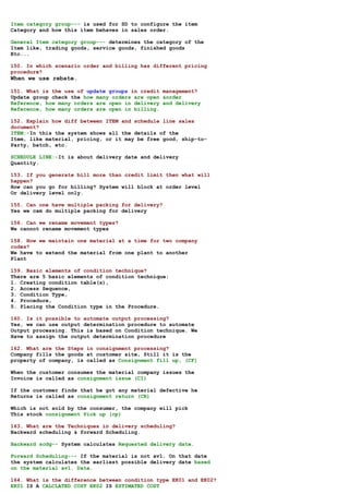 Item category group--- is used for SD to configure the item
Category and how this item behaves in sales order.

General Item category group--- determines the category of the
Item like, trading goods, service goods, finished goods
Etc...

150. In which scenario order and billing has different pricing
procedure?
When we use rebate.

151. What is the use of update groups in credit management?
Update group check the how many orders are open &order
Reference, how many orders are open in delivery and delivery
Reference, how many orders are open in billing.

152. Explain how diff between ITEM and schedule line sales
document?
ITEM:-In this the system shows all the details of the
Item, like material, pricing, or it may be free good, ship-to-
Party, batch, etc.

SCHEDULE LINE:-It is about delivery date and delivery
Quantity.

153. If you generate bill more than credit limit then what will
happen?
How can you go for billing? System will block at order level
Or delivery level only.

155. Can one have multiple packing for delivery?
Yes we cam do multiple packing for delivery

156. Can we rename movement types?
We cannot rename movement types

158. How we maintain one material at a time for two company
codes?
We have to extend the material from one plant to another
Plant

159. Basic elements of condition technique?
There are 5 basic elements of condition technique:
1. Creating condition table(s),
2. Access Sequence,
3. Condition Type,
4. Procedure,
5. Placing the Condition type in the Procedure.

160. Is it possible to automate output processing?
Yes, we can use output determination procedure to automate
Output processing. This is based on Condition technique. We
Have to assign the output determination procedure

162. What are the Steps in consignment processing?
Company fills the goods at customer site, Still it is the
property of company, is called as Consignment fill up, (CF)

When the customer consumes the material company issues the
Invoice is called as consignment issue (CI)

If the customer finds that he got any material defective he
Returns is called as consignment return (CR)

Which is not sold by the consumer, the company will pick
This stock consignment Pick up (cp)

163. What are the Techniques in delivery scheduling?
Backward scheduling & forward Scheduling.

Backward scdg-- System calculates Requested delivery date.

Forward Scheduling--- If the material is not avl. On that date
the system calculates the earliest possible delivery date based
on the material avl. Date.

164. What is the difference between condition type EK01 and EK02?
EK01 IS A CALCLATED COST EK02 IS ESTIMATED COST
 
