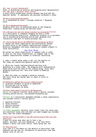 228. How is plant determined?
Plant is determined by material and shipping point determination
229. Why does u maintain sales office?
A Sales office establishes contact between the firm and the
Regional market. It represents the business different-2 areas.

230. How is storage location determined?
It is determined by Plant + Storage condition + Shipping
Point

231. How is shipping point determined?
Shipping point will be determined based on the shipping
Conditions, loading group and delivery plant.

232. in third party how sales order changes to purchase req. automatically??????????
In a third party in schedule category we have a field
Called purchasing requisition. Scheduling category is cs purchase
req is automatically generate and we want generate with
transaction code me51 to create purchase req.

233. what is integration between SD, MM&FICO? Can any body give me this is?
1. Assign our sales organization and distribution channel
To plant which is the highest organizational element in
Materials management and sales organization highest element in
sales distribution
                                    For Fico Point
We assign our sales organization to company code in order
To post all the sales transactions, as company code is the
Highest organizational element in financial accounting.


2. when u create sales order in SD, all the details of
The items are copied from Material master of MM.

3. While you create inbound/outbound delivery with
Reference to a sales order, the shipping point determination
Takes place with the help of the loading group, plant data,
Shipping conditions etc. This also refers to Material
Master.

4. When the order is created & material entered,
The first thing the system does is check if stock is
Available.

234. Which data is updated when you create a billing document?
1. Financial document is going to generated
2. Billing due list up dates
3. Credit management up dates

235. Please explain: Rebates? Contracts? Credit Management?
Rebate is a special Discount which gives a special customer
validity period and min, and maximum Purchasing qty.

Contract is a contractual agreement between a sales organization
and customer within a certain period

1.   Quantity Contract
2.   Value Contract
3.   Service Contract
4.   Master Contract.

In Credit management maintain total credit limit for sales area
and individual sales area and when you need stopped any customer
limit then use credit management.

236. How can we supers the field’s i.e. sales office and sales group in VA01 create order
initial screen?
U goes for sales area data and in that u can
Supers, optional, and also mandatory, u can done which
Element u wants like sales office. Sales group and, etc

237. What is line item?
Line item is a row where all the details of particular item
whenever you get the all information of particular item then
double click on the row.
 