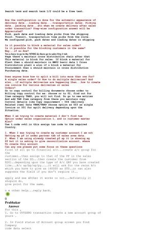 Search term and search term 1/2 could be a free text.


How the configuration is done for the automatic appearance of
delivery date...loading date....transportation dates. Picking
date...packing date...etc when we create delivery after sales
order transaction? Step-wise configuration answer will be
Appreciated?
Pick, pack date and loading date picks from the shipping
Point. Transit, transportation time picks from the route.
We configured pick, pack dates and loading dates in shipping

Is it possible to block a material for sales order?
Is it possible for the blocking customers in the same?
Way...if so.How?
Yes u have to go to the MM02 & there go to sales Org 1 tab
Page there u maintain cross distribution chain after that
This material is block for sales. If block a material for
Plant then u should maintain in MM02 basic data 1 Cross
Distribution plant & also if u block a material for
Procurement then u should maintain in cross distribution
Purchasing data.

Does anyone know how to split a bill into more than one for?
A single sales order? Or How to do multiple deliveries? And
also...if multiple deliveries are happening than...how to create
one invoice for various deliveries or sales
Orders?
Go to copy control for billing documents choose order to
Billing copy control for ex: choose or to f2, find out for
Item category TANS, you will not find. So go to new entries
And add TAN Item category from there you maintain copy
Control details like Copy requirement - 004 (delivery
Related item) Data VBRK/VBKP choose option as 003 as single
Invoice or 001 for spilt delivery depending upon the
Situation.

When I am trying to create material I don’t find tax
Option under sales organization 1, and in customer master
Also?
Use t.code ovk1.in this assign tax code to the required
Country.

1. When I was trying to create my customer account I am not
Getting my pf in under partner tab of sales area data.
2. When I am using already created pf sp it is showing my
Pf but it is asking to give reconciliation account, where
To create this account
Can any one please put some focus on these questions
first of all go to financial a/c...create a/c group for
the
customer..then assign to that of the PF in the sales
section of the SD...then create the customer from
XD01..depending upon the type of A/c GRP you have created
like...A/c sp/bp/sp/py....it will ask for the recon A/c
which you have to give as 140000 as STD..or can also
suppress the field if you don't require it..

apply and see whther it works or not...definetily it
shopuld do.
give point for the same.

n e other help...reply back.


0
Prabhakar
  Answer
For this ,
1. Go to OVTZERO transaction create a new account group of
yours .

2. In field status of Account group screen you find
Company
code data select
 