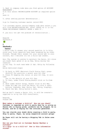 3. Next in company code data you find option of ACCOUNT
MANAGEMENT .
4.In this select RECONCILLATON ACCOUNT as required option
&
save it

5. after seeting partner determination .

6.go to Creating customer master record XD01

7.In customer master record Company code data select & you
will find RECONCILLATION KEY enter 140000 as it is for
TRADE RECIEVABLES DOMESTIC ENTER & SAVE IT .

8 .you will not get the problem of reconcillation .


Regards
Shashank.S


0
Shashank.s
  Answer
I would like to answer your second question in to bits,
since your first question have been answered by my other
friends. Though their answer for your second qen is also
correct, but I believe its not a bulls eye answer.

Ans: The system is asking to maintain the Recon. A/c since
you might have opted it as an Req. Entry during the
creation
of A/c Grp. In such case make it Opt. Entry by following
the
below mentioned steps:

1. Go back to OVT0 (Maintain Field Status Grp), press
   Shift+F7 for position & select your A/c Grp.
2. Press F2 keeping the cursor on your A/c Grp, it will
take
   you to the details of your A/c Grp.
3. In that, under Field Status,double click on Co.Code
Data.
4. Here under Select Group, double click on A/c Mgt.
5. Under A/c Mgt you find the Recon. A/c with 4 radio
   buttons (Supress, Req. Enrty, Opt. Entry, Display).
6. Check the Opt. Entry button & save.

And we don't create a Recon. A/c, it will be created &
supplied to us by the FICO consultants.

Regards,
Prasad JRN

What makes a customer a Sold-to? How can you check?
Customer is regarded as sold to party when he is acting as
Person who is buying goods, products can be shipped, he is
Billed, and he is Paying for the invoices generated.

You can clarify your doubt while creating a Sold to party,
Ship to party, Payer, by using respective account groups

Ex Payer will not be having a Shipping Tab in Sales area
Data,

How can you find out in Customer Master Weather a
Customer?
Is a ship- to or a bill-to? How is this information
stored?
 
