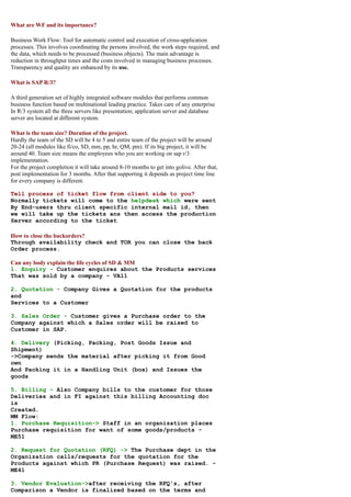What are WF and its importance?

Business Work Flow: Tool for automatic control and execution of cross-application
processes. This involves coordinating the persons involved, the work steps required, and
the data, which needs to be processed (business objects). The main advantage is
reduction in throughput times and the costs involved in managing business processes.
Transparency and quality are enhanced by its use.

What is SAP R/3?

A third generation set of highly integrated software modules that performs common
business function based on multinational leading practice. Takes care of any enterprise
In R/3 system all the three servers like presentation; application server and database
server are located at different system.

What is the team size? Duration of the project.
Hardly the team of the SD will be 4 to 5 and entire team of the project will be around
20-24 (all modules like fi/co, SD, mm, pp, hr, QM, pm). If its big project, it will be
around 40. Team size means the employees who you are working on sap r/3
implementation.
For the project completion it will take around 8-10 months to get into golive. After that,
post implementation for 3 months. After that supporting it depends as project time line
for every company is different.

Tell process of ticket flow from client side to you?
Normally tickets will come to the helpdesk which were sent
By End-users thru client specific internal mail id, then
we will take up the tickets ans then access the production
Server according to the ticket

How to close the backorders?
Through availability check and TOR you can close the back
Order process.

Can any body explain the life cycles of SD & MM
1. Enquiry - Customer enquires about the Products services
That was sold by a company - VA11

2. Quotation - Company Gives a Quotation for the products
and
Services to a Customer

3. Sales Order - Customer gives a Purchase order to the
Company against which a Sales order will be raised to
Customer in SAP.

4. Delivery (Picking, Packing, Post Goods Issue and
Shipment)
->Company sends the material after picking it from Good
own
And Packing it in a Handling Unit (box) and Issues the
goods

5. Billing - Also Company bills to the customer for those
Deliveries and in FI against this billing Accounting doc
is
Created.
MM Flow:
1. Purchase Requisition-> Staff in an organization places
Purchase requisition for want of some goods/products -
ME51

2. Request for Quotation (RFQ) -> The Purchase dept in the
Organization calls/requests for the quotation for the
Products against which PR (Purchase Request) was raised. -
ME41

3. Vendor Evaluation->after receiving the RFQ's, after
Comparison a Vendor is finalized based on the terms and
 