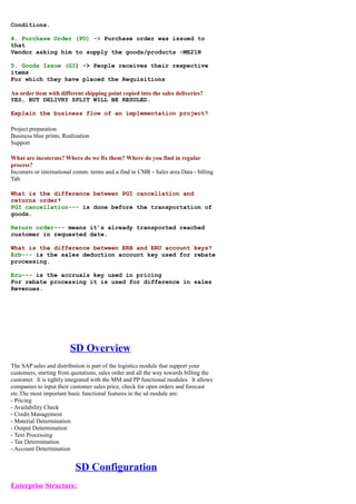 Conditions.

4. Purchase Order (PO) -> Purchase order was issued to
that
Vendor asking him to supply the goods/products -ME21N

5. Goods Issue (GI) -> People receives their respective
items
For which they have placed the Requisitions

An order item with different shipping point copied into the sales deliveries?
YES, BUT DELIVRY SPLIT WILL BE RESULED.

Explain the business flow of an implementation project?

Project preparation
Business blue prints, Realization
Support

What are incoterms? Where do we fix them? Where do you find in regular
process?
Incomers or international comm. terms and u find in CMR - Sales area Data - billing
Tab.

What is the difference between PGI cancellation and
returns order?
PGI cancellation--- is done before the transportation of
goods.

Return order--- means it’s already transported reached
customer in requested date.

What is the difference between ERB and ERU account keys?
Erb--- is the sales deduction account key used for rebate
processing.

Eru--- is the accruals key used in pricing
For rebate processing it is used for difference in sales
Revenues.




                        SD Overview
The SAP sales and distribution is part of the logistics module that support your
customers, starting from quotations, sales order and all the way towards billing the
customer. It is tightly integrated with the MM and PP functional modules. It allows
companies to input their customer sales price, check for open orders and forecast
etc.The most important basic functional features in the sd module are:
- Pricing
- Availability Check
- Credit Management
- Material Determination
- Output Determination
- Text Processing
- Tax Determination
- Account Determination


                           SD Configuration
Enterprise Structure:
 