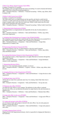 1 Edit, Copy, Delete, Check Company Code (T001)
Company is created by FI Consultant.
The company code is an organizational unit used in accounting. It is used to structure the business
organization from a financial accounting perspective.
IMG -> Enterprise Structure -> Definition -> Financial Accounting -> Define, copy, delete, check
Company Code

2 Define Credit Control Area (T014)
Company is created by FI Consultant.
The credit control area is an organizational unit that specifies and checks a credit limit for
customers. A credit control area can include one or more company codes. It is not possible to
assign a company code to more than one control area. Within a credit control area, the credit
limits must be specified in the same currency.
IMG -> Enterprise Structure -> Definition -> Financial Accounting-> Define Credit Control Area

3. Maintaining Sales Organization (TVKO)
Sales Organization is an organizational unit responsible for the sale of certain products or
services.
IMG -> Enterprise Structure -> Definition -> Sales and Distribution -> Define, copy, delete,
check Sales organization

4. Assigning Sales Organization to Company Code (TVKO~BUKRS)
This assignment ensures all the sales made through this Sales Organization are accounted for in
the assigned Company Code (Company Code is created by FI Consultant).
IMG -> Enterprise Structure -> Assignment -> Sales and Distribution -> Assign Sales
Organization to Company Code


5. Maintaining Distribution Channel (TVTW)
Distribution Channel is the way, in which Products or Services reach Customers.
IMG -> Enterprise Structure -> Definition -> Sales and Distribution -> Define, copy, delete,
check distribution channel


6. Assigning Distribution Channel to Sales Organization (TVKOV)
This assignment ensures, a Sales Organization can supply Materials to Customers through this
Distribution Channel.
IMG -> Enterprise Structure -> Assignment -> Sales and Distribution > Assign distribution
channel to sales organization

7. Maintaining Division (TSPA)
Division is a way of grouping materials, products, or services.
IMG -> Enterprise Structure -> Definition -> Logistics - General -> Define, copy, delete, check
division

8. Assigning Division to Sales Organization (TVKOS)
IMG -> Enterprise Structure -> Assignment -> Sales and Distribution -> Assign division to sales
organization

9. Setting up Sales Area (TVTA)
All the sales are made from a particular sales Area. For creating a Sales Order Sales Area is
compulsory.
IMG ->Enterprise Structure -> Assignment -> Sales and Distribution -> Set up sales area

10 Maintain sales office (TVBUR)
you define the sales offices in your company. The definition of sales offices is optional.
For each sales office, you can determine the printer for output based on the sales documents in
different ways
IMG -> Enterprise Structure -> Definition -> Sales and Distribution -> Maintain Sales Office

11 Assign sales office to sales area (TVKBZ)
IMG -> Enterprise Structure -> Assignment -> Sales and Distribution -> Assign sales Office to
Sales Area

12. Assign sales group to sales office (TVBVK)
you can assign as many sales groups as desired to the sales offices. Any one sales group can
belong to several sales offices.
IMG -> Enterprise Structure -> Assignment -> Sales and Distribution -> Assign sales group to
sales office

13. Define Shipping Points (TVST)
Shipping Point is the Organizational element, which is responsible for shipping the Materials to
the Customers.
 