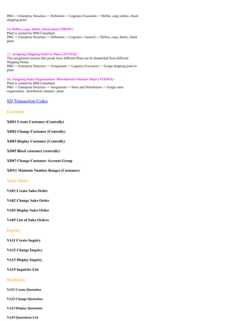 IMG -> Enterprise Structure -> Definition -> Logistics Execution -> Define, copy, delete, check
shipping point

14. Define, copy, delete, check plant (T001W)
Plant is created by MM Consultant.
IMG -> Enterprise Structure -> Definition -> Logistics - General -> Define, copy, delete, check
plant


15. Assigning Shipping Point to Plant (TVSWZ)
This assignment ensures that goods from different Plant can be dispatched from different
Shipping Points.
IMG -> Enterprise Structure -> Assignment -> Logistics Execution -> Assign shipping point to
plant

16. Assigning Sales Organization- Distribution Channel- Plant (TVKWZ)
Plant is created by MM Consultant.
IMG -> Enterprise Structure -> Assignment -> Sales and Distribution -> Assign sales
organization - distribution channel - plant


SD Transaction Codes

Customer

XD01 Create Customer (Centrally)

XD02 Change Customer (Centrally)

XD03 Display Customer (Centrally)

XD05 Block customer (centrally)

XD07 Change Customer Account Group

XDN1 Maintain Number Ranges (Customer)

Sales Order

VA01 Create Sales Order

VA02 Change Sales Order

VA03 Display Sales Order

VA05 List of Sales Orders

Inquiry

VA11 Create Inquiry

VA12 Change Inquiry

VA13 Display Inquiry

VA15 Inquiries List

Quotation

VA21 Create Quotation

VA22 Change Quotation

VA23 Display Quotation

VA25 Quotations List
 