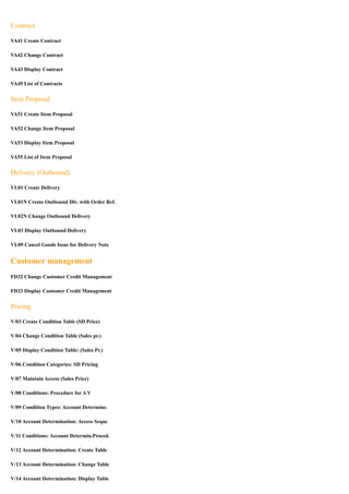Contract

VA41 Create Contract

VA42 Change Contract

VA43 Display Contract

VA45 List of Contracts


Item Proposal

VA51 Create Item Proposal

VA52 Change Item Proposal

VA53 Display Item Proposal

VA55 List of Item Proposal


Delivery (Outbound)

VL01 Create Delivery

VL01N Create Outbound Dlv. with Order Ref.

VL02N Change Outbound Delivery

VL03 Display Outbound Delivery

VL09 Cancel Goods Issue for Delivery Note


Customer management
FD32 Change Customer Credit Management

FD33 Display Customer Credit Management


Pricing

V/03 Create Condition Table (SD Price)

V/04 Change Condition Table (Sales pr.)

V/05 Display Condition Table: (Sales Pr.)

V/06 Condition Categories: SD Pricing

V/07 Maintain Access (Sales Price)

V/08 Conditions: Procedure for A V

V/09 Condition Types: Account Determine.

V/10 Account Determination: Access Seqnc

V/11 Conditions: Account Determin.Proced.

V/12 Account Determination: Create Table

V/13 Account Determination: Change Table

V/14 Account Determination: Display Table
 