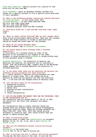 Sales deal promotion-- specific product for a period of time
price will be less than MRP.

Price agreement-- means an agreement between customer and
Vendor for a specific product or with a specific price mentioned
in their agreement.

30. What is the difference between inbound and outbound delivery?
Out bound delivery--- is Post goods Issue (PGI)
In bound delivery--- is Post Goods Received (PGR)
PGI will come under Sales Area
PGR will come under MM Module
PGI decreases physical stock and PGR increases

31. From Which Tcode can I view customer wise back order (Open
Order?)
V_RA

32. What is retro active billing? Who is will create this?
Retro active billing means rebate process. When ever the customer
reaches the target quantity or volume in specified time
Peried.we issues the credit memo for the customer.

33. Where do you assign Movement Type?
We assign movement type in schedule line category.

34. Can anyone explain about Purchase Order & Purchase
Requisition?
In third party if a customer places an order if the
Material is not available in our company if the order
Document is saved automatically purchase is raised.withthe help
Of this purchase group is created

Purchase requisition--- For production of material raw
Materials are required, but materials are not available in
Stocks, then the production dept. request send to the MM manage
simply request him to arrange Materials for production of
finished materials.

35. in one sales order there are two materials can maintain two
different pricing procedures for these materials?
No, u cannot maintain 2 separate pricing procedure for same
Material in single order. But u can change the price
Manually by selecting the material and then the conditions
Tab....u can also see the changed status as manually later

36. List the Basic Steps for SD configuration.
  1. Enterprise structure
  2. Partner determination
  3. Master data
  4. Business process customization
  5. Pricing
  6. Output determination

37. HOW YOU CAN EXTENT THE REBATE? WHAT ARE THE PROCEDURES, WHAT
IS THE CUSTOMISATION FOR IT?
The transaction coed for extend rebate is "VB (D" in that
You should fill the field like recipient and rebate
Agreement.

For customization same as create condition tables but
Already there are standard tables and define accessequence
And assign condition types. There are already standards are
There like b001, b002, b003, b004 then assign pricing
Procedure to condition type, next create account keys and
Assign to rebate process type

38. What is accounting group?
Accounting group is simply the classification of customers,
Whether its sp, sh, bp, or py, and it also controls the
Fields in cmr.

39. What are the differences between invoice and billing
document?
Billing Doc is the broad view
Invoice (F2) is one of type of billing doc.

40. What is pricing? How will it affects the billing procedure?
Pricing has the basic price of the item. It also has the
 