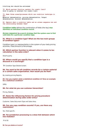 4-billing doc should be activated

78. Which partner function realent for credit limit?
Sold to party is relevant for credit limit

79. Name three areas/processes which use condition technique in
SD?
Material determination, pricing determination, Output
determination, Account determination.

80. Explain what a condition table and an access sequence are and
the relationship between them?

Condition table defines the combination of fields (the key) that
identifies an individual condition record.

Access sequence is a search strategy that the system uses to find
valid data for a particular condition type.

81. What is a condition type? What are the two main groups
of condition types?

Condition type is a representation in the system of your daily pricing
activities. Fixed Amount & Percentage.

82. Which partner function is relevant when it comes to tax
calculation in the sales order?

Ship*to party.

83. Where would you specify that a condition type is a
discount or a surcharge?

In   Condition Type Details Screen.

84. You want to list all condition records for a certain material
or a certain sales organization. How would you do that?

By creating pricing Reports.

85. Can you explain what a statistical condition is? Give an example
for a statistical condition?

VPRS.

86. For what do you use customer hierarchies?

Pricing, Rebate.

87. Name the influencing factors for pricing procedure
determination during sales order entry?

Customer, Sales Document Type and Sales Area.

88. Can you copy condition records? If yes, are there any
restrictions?

Yes. Field specific.

89. Tax jurisdiction processing is a close link between which
two modules?

FI & SD.


90. Can you delete an invoice?
 