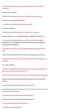103. What are the two influence factors for field selection for customer master record

maintenance?


Account Group, Transactions.


104. Name at least five features that you can control for the sale document type?


Text, Partner, Pricing, Taxes, Output, Delivery.


105. Why do you have different sales document types in R/3?


For business transactions.


106. Name at least five features that you can control for the item category?


Pricing, Relevance for delivery, Relevance for billing, Incompletion log, Partner, Tax.


107. Name at least five features that you can control for the schedule line category?

Relevance for delivery, Availability check, Transfer of Requirements, Goods Movement,

Purchasing and Incompletion log.


127. Explain how the system can automatically determine the item category in the sales

order.


Sales document type + Higher level Item category + Item category group + Item Usage.


128. Explain how the system can automatically determine the schedule line category in the

sales order?


Item category + MRP type.


129. Once the system determined the item level schedule line category automatically in the

sales order, can you still change it manually? Yes.


130. At which levels in the sales document can you have different incompletion procedures?


Sales Document Type, Item Category, Schedule Line Category, Partner Functions, Sales

Activities.


131. What is the item category group? Where do you maintain it?


Item category group is define the features of item and it represent the’s the function and
it how will work in sales process.


132. What do you control at item category level in the delivery?


Determination of Picking Location, Minimum Delivery Quantity.


133. Do you have schedule lines in the delivery? No.


135. What does the billing type control?
 