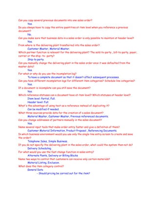 Can you copy several previous documents into one sales order?
Yes.
Do you always have to copy the entire quantities at item level when you reference a previous
document?
No.
Can you make sure that business data in a sales order is only possible to maintain at header level?
Yes.
From where is the delivering plant transferred into the sales order?
Customer Master, Material Master.
Which partner function is relevant for the delivering plant? The sold-to-party , bill-to-party, payer,
carrier or the ship- to- party?
Ship-to party.
Can you manually change the delivering plant in the sales order once it was defaulted from the
master data?
Yes.
For what or why do you use the incompletion log?
To have a complete document so that it doesn’t affect subsequent processes.
Can you have different incompletion logs for different item categories? Schedule line categories?
Yes.
If a document is incomplete can you still save the document?
Yes.
Which reference statuses can a document have at item level? Which statuses at header level?
Item level: Partial, Full.
Header level: Full.
What's the advantage of using text as a reference instead of duplicating it?
Can be modified if needed.
What three sources provide data for the creation of a sales document?
Material Master, Customer Master, Previous referenced documents.
Can you change addresses of partners manually in the sales document?
Yes.
Name several input tools that make order entry faster and give a definition of them?
Customer Material Information, Product Proposal , Referencing Documents.
In which business environment would you use only the single-line entry screen to create and save
the order?
Telephone Sales, Simple Business.
If you do not specify the delivering plant in the sales order, what could the system then not do?
Delivery Scheduling.
For what would you use the fast change function in sales entry?
Alternate Plants, Delivery or Billing Blocks
Name two ways to control that customers can receive only certain materials?
Material Listing, Exclusion.
What does the item category control?
General Data
- Should pricing be carried out for the item?
 