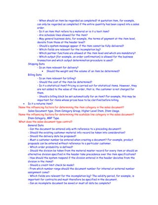 - When should an item be regarded as completed? A quotation item, for example,
can only be regarded as completed if the entire quantity has been copied into a sales
order.
- Is it an item that refers to a material or is it a text item?
- Are schedule lines allowed for the item?
- May general business data, for example, the terms of payment at the item level,
deviate from those at the header level?
- Should a system message appear if the item cannot be fully delivered?
- Which fields are relevant for the incompletion log?
- Which partner functions are allowed at the item level and which are mandatory?
- Which output (for example, an order confirmation) is allowed for the business
transaction and which output determination procedure is used?
Shipping Data
- Is an item relevant for delivery?
• Should the weight and the volume of an item be determined?
Billing Data
- Is an item relevant for billing?
- Should the cost of the item be determined?
- Is it a statistical item? Pricing is carried out for statistical items. However, they
are not added to the value of the order, that is, the customer is not charged for
them.
- Should a billing block be set automatically for an item? For example, this may be
important for items whose prices have to be clarified before billing.
• Is it a returns item?
Name the influencing factors for determining the item category in the sales document?
Sales Document type, Item Category Group, Higher Level Item, Item Usage.
Name the influencing factors for determining the scehdule line category in the sales document?
Item Category, MRP Type.
What does the sales document type control?
General Data
- Can the document be entered only with reference to a preceding document?
- Should the existing customer-material info record be taken into consideration?
- Should the delivery date be proposed?
- Must a customer number be entered when creating a document? For example, product
proposals can be entered without reference to a particular customer.
- Which order probability is defined?
- Should the division be taken from the material master record for every item or should an
alternative division specified in the header take precedence over the item specifications?
- How should the system respond if the division entered in the header deviates from the
division in the items?
- Should a credit limit check be made?
- From which number range should the document number for internal or external number
assignment come?
- Which fields are relevant for the incompletion log? The validity period, for example, is
important for contracts and must therefore be specified in the document.
- Can an incomplete document be saved or must all data be complete?
 