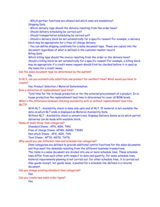 - Which partner functions are allowed and which ones are mandatory?
Shipping Data
- Which delivery type should the delivery resulting from the order have?
- Should delivery scheduling be carried out?
- Should transportation scheduling be carried out?
- Should a delivery block be set automatically for a specific reason? For example, a delivery
block may be appropriate for a free-of-charge delivery.
- You can define shipping conditions for a sales document type. These are copied into the
document regardless of what is defined in the customer master record.
Billing Data
Which billing type should the invoice resulting from the order or the delivery have?
Should a billing block be set automatically for a specific reason? For example, a billing block
may be appropriate if a credit memo request should first be checked before it is used as
the basis for a credit memo.
Can the sales document type be determined by the system?
No.
In R/3, can you automatically substitute one product for another? How? What would you have to
create?
Yes. Product Selection / Material Determination.
Give a definition of replenishment lead time?
Total time for the in-house production or for the external procurement of a product. In in-
house production the replenishment lead time is determined to cover all BOM levels.
What's the difference between checking availability with or without replenishment lead time
(RLT)?
With RLT : Availability check is done only upto end of RLT. If material is not available the
date on which RLT ends is displayed as Material Availability Date.
Without RLT : Availability check is unrestricted. Displays Delivery Dates as on which partial
deliveries can be made with available stock.
Name at least three item categories?
Standard Items : AFN, AGN, TAN.
Free of charge Items: AFNN, AGNN, TANN.
Non-stock Items : AFX, AGX, TAX.
Text Items : AFTX, AGTX, TATX.
Why would you use different item and schedule line categories?
Item categories are defined to provide additional control functions for the sales documents
and thus meet the demands resulting from the different business transactions.
The items in a sales document are divided into one or more schedule lines. These schedule
lines differ from each other with respect to date and quantity. For some schedule lines,
material requirements planning is not carried out; for other schedule lines, it is carried out.
Also goods receipt, not goods issue, is posted for a schedule line defined in a returns
document.
Can you change existing standard item categories?
Yes.
Can you create new sales order types?
Yes.
 