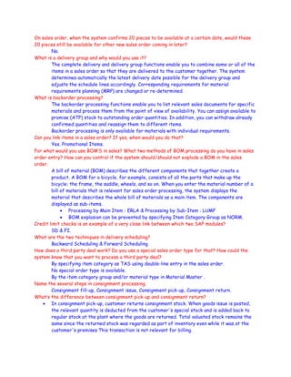 On sales order, when the system confirms 20 pieces to be available at a certain date, would these
20 pieces still be available for other new sales order coming in later?
No.
What is a delivery group and why would you use it?
The complete delivery and delivery group functions enable you to combine some or all of the
items in a sales order so that they are delivered to the customer together. The system
determines automatically the latest delivery date possible for the delivery group and
adjusts the schedule lines accordingly. Corresponding requirements for material
requirements planning (MRP) are changed or re-determined.
What is backorder processing?
The backorder processing functions enable you to list relevant sales documents for specific
materials and process them from the point of view of availability. You can assign available to
promise (ATP) stock to outstanding order quantities. In addition, you can withdraw already
confirmed quantities and reassign them to different items.
Backorder processing is only available for materials with individual requirements.
Can you link items in a sales order? If yes, when would you do that?
Yes. Promotional Items.
For what would you use BOM’S in sales? What two methods of BOM processing do you have in sales
order entry? How can you control if the system should/should not explode a BOM in the sales
order.
A bill of material (BOM) describes the different components that together create a
product. A BOM for a bicycle, for example, consists of all the parts that make up the
bicycle: the frame, the saddle, wheels, and so on. When you enter the material number of a
bill of materials that is relevant for sales order processing, the system displays the
material that describes the whole bill of materials as a main item. The components are
displayed as sub-items.
• Processing by Main Item : ERLA & Processing by Sub-Item : LUMF
• BOM explosion can be prevented by specifying Item Category Group as NORM.
Credit limit checks is an example of a very close link between which two SAP modules?
SD & FI.
What are the two techniques in delivery scheduling?
Backward Scheduling & Forward Scheduling.
How does a third party deal work? Do you use a special sales order type for that? How could the
system know that you want to process a third party deal?
By specifying item category as TAS using double-line entry in the sales order.
No special order type is available.
By the item category group and/or material type in Material Master .
Name the several steps in consignment processing.
Consignment fill-up, Consignment issue, Consignment pick-up, Consignment return.
What’s the difference between consignment pick-up and consignment return?
• In consignment pick-up, customer returns consignment stock. When goods issue is posted,
the relevant quantity is deducted from the customer's special stock and is added back to
regular stock at the plant where the goods are returned. Total valuated stock remains the
same since the returned stock was regarded as part of inventory even while it was at the
customer's premises.This transaction is not relevant for billing.
 