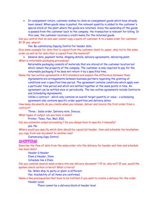 • In consignment return, customer wishes to claim on consignment goods which have already
been issued. When goods issue is posted, the relevant quantity is added to the customer's
special stock at the plant where the goods are returned. Since the ownership of the goods
is passed from the customer back to the company, the transaction is relevant for billing. In
this case, the customer receives a credit memo for the returned goods.
Can you control that an end user cannot copy a quote of customer A to a sales order for customer
B? If yes, where?
Yes. By customizing Copying Control for header data.
Give some example for data that is copied from the customer (sold-to, payer, ship-to) to the sales
order as well as for data that is copied from the material?
• General data, payment terms, shipping details, delivery agreements, delivering plant.
What is returnable packaging processing?
Returnable packaging consists of materials that are stored at the customer location but
which remain the property of the company. The customer is only required to pay for the
returnable packaging if he does not return it by a specified time.
Name the two outline agreements in R/3 standard and explain the difference between them.
Agreements are arrangements between business partners regarding the granting of
conditions over a specified time period. The agreement contains conditions which apply over
a particular time period and which are settled together at the same points in time. An
agreement can be settled once or periodically. The two outline agreements include Contracts
and Scheduling Agreements.
Unlike a contract - which only contains an overall target quantity or value - a scheduling
agreement also contains specific order quantities and delivery dates.
How many documents do you create when you release, deliver and invoice the first order from a
contract?
Three : Sales order, Delivery note, Invoice.
What types of output can you have in sales?
Printer, Telex, Fax, Mail, EDI.
Can you automate output processing ? Do you always have to specify it manually?
yes. No.
Where would you specify which data should be copied (at header, item and schedule line level)when
you copy from one document to another one?
Customizing Copy Control.
SHIPPING
Describe the flow of data from the sales order into the delivery for header and item and schedule
line level data?
Header à Header
Item à Header, Item.
Schedule line à Item.
Can you combine several sales orders into one delivery document ? If no, why not? If yes, would the
system check certain criteria? What criteria?
No. When ship-to party or plant is different.
Yes. Availability of all items are confirmed.
Name a few prerequisites that have to be fulfilled if you want to create a delivery for the order.
Header Level
There cannot be a delivery block at header level.
 