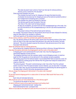 The sales document must contain at least one item due for delivery before a
delivery can be created for this document.
Item Level and Schedule Line Level
The schedule line must be due for shipping on the specified selection date.
A schedule line becomes due for shipping as soon as the material availability date or
the transportation scheduling date is reached.
The schedule line cannot be blocked for delivery.
The delivery quantity must be greater than one.
The items in the order must be fully processed.
If they are incomplete, you must first edit the incompleteness log in the order. You
will find information on the incompleteness log in the R/3 SD online documentation
on sales.
The product status of the material must permit delivery.
For example, the product status for new products which have not been released for delivery
does not allow them to be included in a delivery.
Sufficient quantity of the material must be available.
If you create a delivery, would this automatically update the sales order?
Yes. The delivery status of the entire order results from the delivery status of the items.
Until all items in the order have been fully delivered, the order has the status "Partially
delivered". The entire document acquires the status of fully delivered once all the items
have been fully delivered.
Name the different ways of creating deliveries.
Partial Deliveries, Complete Deliveries, Deliveries without reference, Grouped Deliveries.
How does the system determine the shipping point and the route in the sales order?
A shipping point can be determined for each order item. How the shipping point is
determined depends on three factors:
The shipping conditions from the customer master record (Shipping screen). A condition
might be that the goods are to be delivered to the customer as soon as possible.
The loading group from the material master record (Sales/Plant Data screen).You could, for
example, specify a loading group that defines that the goods must always be loaded with a
crane or a fork lift.
The delivering plant. This plant is determined per order item either from the customer
master record or from the material master record. However, you can also enter it manually
for each order item. You will find detailed information on determining the delivering plant in
the sales order in the R/3 SD online documentation on sales.
Can you change the shipping point determined in the sales order manually?
Yes.
If you have several shipping points in a sales order at item level. What would that have on the
delivery?
Each item will individual deliveries.
Why would you carry out route determination in the delivery again?
To reconfirm the weight of the item.
At which different levels can you specify pick/pack and loading time?
Shipping point determination level : loading time.
Route determination level : pick/pack time.
Where do you specify the departure zone and the arrival zone for route determination?
 