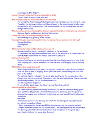 Shipping point, Ship-to party.
How can the route influence the material availability date?
Transit time & Transportation lead time.
Why would you carry out availability check in the delivery?
The availability check is calculated using planned inward and outward movements of goods.
Therefore the delivery situation might have changed in the meantime due to unforeseen
circumstances, such as lost output. The availability check in the delivery takes any such
changes into account.
Where would you store partial/complete shipment agreements and over/under delivery tolerances?
Customer Master and Customer Material Information.
Explain the effects of printing out the picking list.
Updates the picking quantity in the delivery.
How does the system automatically determine the picking storage location in the delivery?
Storage Condition.
Shipping Point.
Plant.
What is a transfer order and for what would you use it?
Document used to support every stock movement in the warehouse.
It contains all the important movement data, such as the material to be transferred, the
quantity to be transferred, the storage bins involved, and so on
Define a shipping unit?
Combination of materials which are packed together in a shipping material at a particular
time. Shipping units contain items which in turn are made up of shipping units or delivery
items.
What effects does goods issue have?
When the goods have left your plant, the business transaction is regarded as completed
from the point of view of shipping. When goods are issued, the following functions take
place in the system:
The material stock is reduced by the goods issue quantity and the corresponding value
changes take place in accounting. This ensures that the quantity and value flows are parallel.
Material requirements for the delivery are reduced
The delivery status is updated
If you bill after goods issue, the delivery enters the billing work list
How can you delete a good issue?
You cannot cancel a goods issue posting in isolation. You are also unable to change goods
issue quantities. If you make a mistake when processing a delivery, or if the goods are
damaged leaving your plant and cannot be delivered, you must cancel the entire business
transaction.
Procedure
After you have invoiced the delivery, for which the incorrect goods issue posting was
carried out, proceed as follows:
1. Enter a returns order (order type RE) for the customer and the material involved.
2. Create a returns delivery for the returns order. The system proposes the delivery type.
The delivery quantities in the returns delivery must correspond to the goods issue
quantities in the incorrect goods issue document.
 