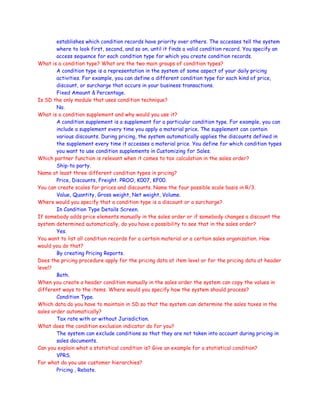 establishes which condition records have priority over others. The accesses tell the system
where to look first, second, and so on, until it finds a valid condition record. You specify an
access sequence for each condition type for which you create condition records.
What is a condition type? What are the two main groups of condition types?
A condition type is a representation in the system of some aspect of your daily pricing
activities. For example, you can define a different condition type for each kind of price,
discount, or surcharge that occurs in your business transactions.
Fixed Amount & Percentage.
Is SD the only module that uses condition technique?
No.
What is a condition supplement and why would you use it?
A condition supplement is a supplement for a particular condition type. For example, you can
include a supplement every time you apply a material price. The supplement can contain
various discounts. During pricing, the system automatically applies the discounts defined in
the supplement every time it accesses a material price. You define for which condition types
you want to use condition supplements in Customizing for Sales.
Which partner function is relevant when it comes to tax calculation in the sales order?
Ship-to party.
Name at least three different condition types in pricing?
Price, Discounts, Freight. PROO, K007, KF00.
You can create scales for prices and discounts. Name the four possible scale basis in R/3.
Value, Quantity, Gross weight, Net weight, Volume.
Where would you specify that a condition type is a discount or a surcharge?
In Condition Type Details Screen.
If somebody adds price elements manually in the sales order or if somebody changes a discount the
system determined automatically, do you have a possibility to see that in the sales order?
Yes.
You want to list all condition records for a certain material or a certain sales organization. How
would you do that?
By creating Pricing Reports.
Does the pricing procedure apply for the pricing data at item level or for the pricing data at header
level?
Both.
When you create a header condition manually in the sales order the system can copy the values in
different ways to the items. Where would you specify how the system should process?
Condition Type.
Which data do you have to maintain in SD so that the system can determine the sales taxes in the
sales order automatically?
Tax rate with or without Jurisdiction.
What does the condition exclusion indicator do for you?
The system can exclude conditions so that they are not taken into account during pricing in
sales documents.
Can you explain what a statistical condition is? Give an example for a statistical condition?
VPRS.
For what do you use customer hierarchies?
Pricing , Rebate.
 