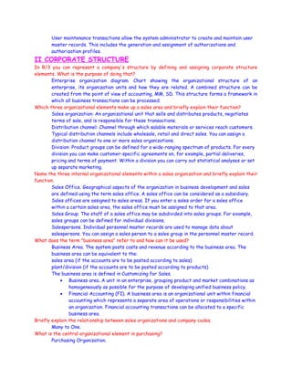 User maintenance transactions allow the system administrator to create and maintain user
master records. This includes the generation and assignment of authorizations and
authorization profiles.
II CORPORATE STRUCTURE
In R/3 you can represent a company's structure by defining and assigning corporate structure
elements. What is the purpose of doing that?
Enterprise organization diagram. Chart showing the organizational structure of an
enterprise, its organization units and how they are related. A combined structure can be
created from the point of view of accounting, MM, SD. This structure forms a framework in
which all business transactions can be processed.
Which three organizational elements make up a sales area and briefly explain their function?
Sales organization: An organizational unit that sells and distributes products, negotiates
terms of sale, and is responsible for these transactions.
Distribution channel: Channel through which salable materials or services reach customers.
Typical distribution channels include wholesale, retail and direct sales. You can assign a
distribution channel to one or more sales organizations.
Division: Product groups can be defined for a wide-ranging spectrum of products. For every
division you can make customer-specific agreements on, for example, partial deliveries,
pricing and terms of payment. Within a division you can carry out statistical analyses or set
up separate marketing.
Name the three internal organizational elements within a sales organization and briefly explain their
function.
Sales Office. Geographical aspects of the organization in business development and sales
are defined using the term sales office. A sales office can be considered as a subsidiary.
Sales offices are assigned to sales areas. If you enter a sales order for a sales office
within a certain sales area, the sales office must be assigned to that area.
Sales Group. The staff of a sales office may be subdivided into sales groups. For example,
sales groups can be defined for individual divisions.
Salespersons. Individual personnel master records are used to manage data about
salespersons. You can assign a sales person to a sales group in the personnel master record.
What does the term "business area" refer to and how can it be used?
Business Area. The system posts costs and revenue according to the business area. The
business area can be equivalent to the:
sales area (if the accounts are to be posted according to sales)
plant/division (if the accounts are to be posted according to products)
The business area is defined in Customizing for Sales.
• Business area. A unit in an enterprise, grouping product and market combinations as
homogeneously as possible for the purpose of developing unified business policy.
• Financial Accounting (FI). A business area is an organizational unit within financial
accounting which represents a separate area of operations or responsibilities within
an organization. Financial accounting transactions can be allocated to a specific
business area.
Briefly explain the relationship between sales organizations and company codes.
Many to One.
What is the central organizational element in purchasing?
Purchasing Organization.
 
