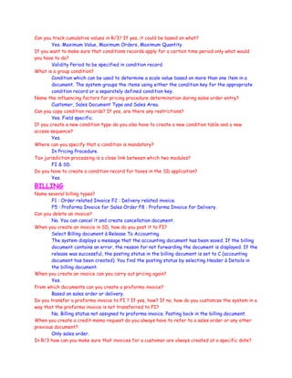 Can you track cumulative values in R/3? If yes, it could be based on what?
Yes. Maximum Value, Maximum Orders, Maximum Quantity.
If you want to make sure that conditions records apply for a certain time period only what would
you have to do?
Validity Period to be specified in condition record.
What is a group condition?
Condition which can be used to determine a scale value based on more than one item in a
document. The system groups the items using either the condition key for the appropriate
condition record or a separately defined condition key.
Name the influencing factors for pricing procedure determination during sales order entry?
Customer, Sales Document Type and Sales Area.
Can you copy condition records? If yes, are there any restrictions?
Yes. Field specific.
If you create a new condition type-do you also have to create a new condition table and a new
access sequence?
Yes.
Where can you specify that a condition is mandatory?
In Pricing Procedure.
Tax jurisdiction processing is a close link between which two modules?
FI & SD.
Do you have to create a condition record for taxes in the SD application?
Yes.
BILLING
Name several billing types?
F1 : Order related Invoice F2 : Delivery related invoice.
F5 : Proforma Invoice for Sales Order F8 : Proforma Invoice for Delivery.
Can you delete an invoice?
No. You can cancel it and create cancellation document.
When you create an invoice in SD, how do you post it to FI?
Select Billing document à Release To Accounting.
The system displays a message that the accounting document has been saved. If the billing
document contains an error, the reason for not forwarding the document is displayed. If the
release was successful, the posting status in the billing document is set to C (accounting
document has been created). You find the posting status by selecting Header à Details in
the billing document.
When you create an invoice can you carry out pricing again?
Yes.
From which documents can you create a proforma invoice?
Based on sales order or delivery.
Do you transfer a proforma invoice to FI ? If yes, how? If no, how do you customize the system in a
way that the proforma invoice is not transferred to FI?
No. Billing status not assigned to proforma invoice. Posting bock in the billing document.
When you create a credit memo request do you always have to refer to a sales order or any other
previous document?
Only sales order.
In R/3 how can you make sure that invoices for a customer are always created at a specific date?
 