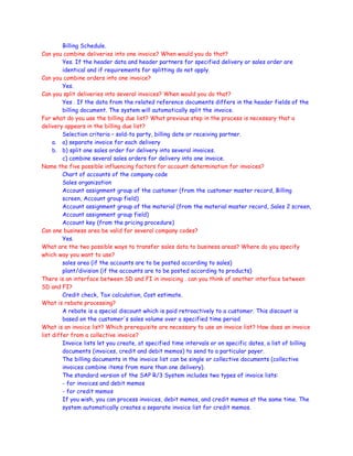 Billing Schedule.
Can you combine deliveries into one invoice? When would you do that?
Yes. If the header data and header partners for specified delivery or sales order are
identical and if requirements for splitting do not apply.
Can you combine orders into one invoice?
Yes.
Can you split deliveries into several invoices? When would you do that?
Yes . If the data from the related reference documents differs in the header fields of the
billing document. The system will automatically split the invoice.
For what do you use the billing due list? What previous step in the process is necessary that a
delivery appears in the billing due list?
Selection criteria – sold-to party, billing date or receiving partner.
a. a) separate invoice for each delivery
b. b) split one sales order for delivery into several invoices.
c) combine several sales orders for delivery into one invoice.
Name the five possible influencing factors for account determination for invoices?
Chart of accounts of the company code
Sales organization
Account assignment group of the customer (from the customer master record, Billing
screen, Account group field)
Account assignment group of the material (from the material master record, Sales 2 screen,
Account assignment group field)
Account key (from the pricing procedure)
Can one business area be valid for several company codes?
Yes.
What are the two possible ways to transfer sales data to business areas? Where do you specify
which way you want to use?
sales area (if the accounts are to be posted according to sales)
plant/division (if the accounts are to be posted according to products)
There is an interface between SD and FI in invoicing . can you think of another interface between
SD and FI?
Credit check, Tax calculation, Cost estimate.
What is rebate processing?
A rebate is a special discount which is paid retroactively to a customer. This discount is
based on the customer's sales volume over a specified time period
What is an invoice list? Which prerequisite are necessary to use an invoice list? How does an invoice
list differ from a collective invoice?
Invoice lists let you create, at specified time intervals or on specific dates, a list of billing
documents (invoices, credit and debit memos) to send to a particular payer.
The billing documents in the invoice list can be single or collective documents (collective
invoices combine items from more than one delivery).
The standard version of the SAP R/3 System includes two types of invoice lists:
- for invoices and debit memos
- for credit memos
If you wish, you can process invoices, debit memos, and credit memos at the same time. The
system automatically creates a separate invoice list for credit memos.
 