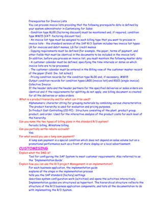 Prerequisites for Invoice Lists
You can process invoice lists providing that the following prerequisite data is defined by
your system administrator in Customizing for Sales:
- Condition type RL00 (factoring discount) must be maintained and, if required, condition
type MW15 (VAT: factoring discount tax)
- An invoice list type must be assigned to each billing type that you want to process in
invoice lists - the standard version of the SAP R/3 System includes two invoice list types:
LR for invoices and debit memos, LG for credit memos
- Copying requirements must be defined (for example, the payer, terms of payment, and
other fields that must be identical in the documents to be included in the invoice list)
In addition, before you process an invoice list, you must maintain the following master data:
- A customer calendar must be defined, specifying the time intervals or dates on which
invoice lists are to be processed
- The customer calendar must be entered in the Billing view of the customer master record
of the payer (field: Inv. list sched.)
- Pricing condition records for the condition type RL00 and, if necessary, MW15
Output condition records for condition types LR00 (invoice list) and RD01 (single invoice)
Collective Invoice
If the header data and the header partners for the specified deliveries or sales orders are
identical and if the requirements for splitting do not apply, one billing document is created
for all the deliveries or sales orders.
What is a product hierarchy and for what can it be used?
Alphanumeric character string for grouping materials by combining various characteristics.
The product hierarchy is used for evaluation and pricing purposes.
In Product Cost Controlling (CO-PC) : Structure consisting of the plant, product group,
product, and order. Used for the interactive analysis of the product costs for each level of
the hierarchy.
Can you name the two types of billing plans in the standard R/3 system?
Periodic billing, Milestone billing.
Can you partially settle rebate accruals?
Yes.
For what would you use a lump sum payment?
A lump sum payment is a special condition which does not depend on sales volume but on a
promotional performance such as a front of store display or a local advertisement.
CUSTOMISING
Explain what the IMG is?
Tool for configuring the SAP System to meet customer requirements. Also referred to as
the 'Implementation Guide'.
Explain how you can use the R/3 project Management in an implementation?
For each business application, the implementation guide
explains all the steps in the implementation process
tells you the SAP standard (factory) settings
describes system configuration work (activities) and opens the activities interactively.
Implementation guides are structured as hypertext. The hierarchical structure reflects the
structure of the R/3 business application components, and lists all the documentation to do
with implementing the R/3 System.
 