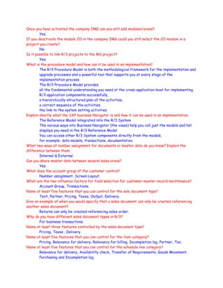 Once you have activated the company IMG can you still add modules/areas?
Yes.
If you deactivate the module CO in the company IMG could you still select the CO module in a
project you create?
No.
Is it possible to link R/3 projects to the MS project?
Yes.
What is the procedure model and how can it be used in an implementation?
The R/3 Procedure Model is both the methodological framework for the implementation and
upgrade processes and a powerful tool that supports you at every stage of the
implementation process.
The R/3 Procedure Model provides
all the fundamental understanding you need at the cross-application level for implementing
R/3 application components successfully,
a hierarchically-structured plan of the activities,
a correct sequence of the activities
the link to the system setting activities
Explain shortly what the SAP business Navigator is and how it can be used in an implementation.
The Reference Model integrated into the R/3 System
The various ways into Business Navigator (the views) help you call just the models and list
displays you need in the R/3 Reference Model
You can access other R/3 System components directly from the models,
for example: data models, transactions, documentation.
What two ways of number assignment for documents or master data do you know? Explain the
difference between them.
Internal & External.
Can you share master data between several sales areas?
Yes.
What does the account group of the customer control?
Number assignment, Screen Layout.
What are the two influence factors for field selection for customer master record maintenance?
Account Group, Transactions.
Name at least five features that you can control for the sale document type?
Text, Partner, Pricing, Taxes, Output, Delivery.
Give an example of when you would specify that a sales document can only be created referencing
another sales document?
Returns can only be created referencing sales order.
Why do you have different sales document types in R/3?
For business transactions.
Name at least three features controlled by the sales document type?
Pricing, Taxes , Delivery.
Name at least five features that you can control for the item category?
Pricing, Relevance for delivery, Relevance for billing, Incompletion log, Partner, Tax.
Name at least five features that you can control for the schedule line category?
Relevance for delivery, Availability check, Transfer of Requirements, Goods Movement,
Purchasing and Incompletion log.
 